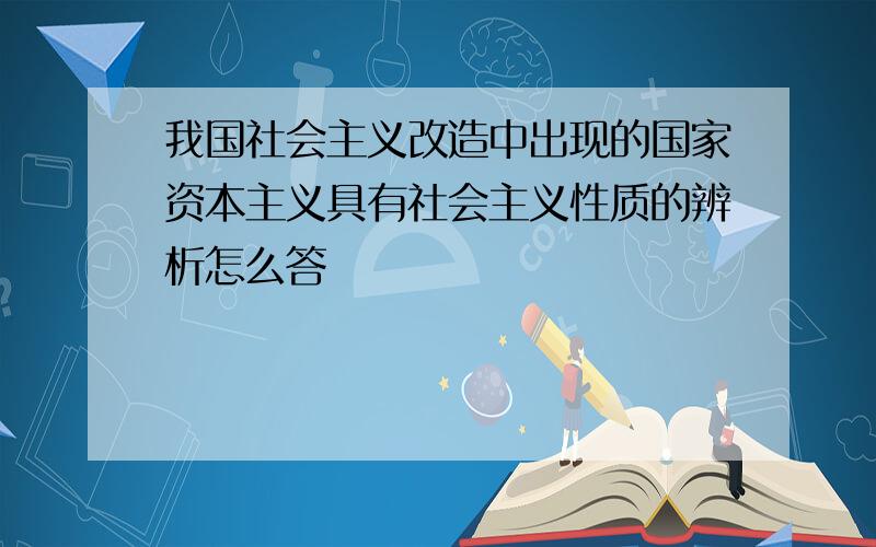 我国社会主义改造中出现的国家资本主义具有社会主义性质的辨析怎么答