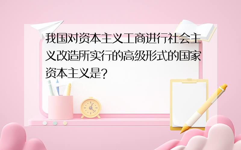 我国对资本主义工商进行社会主义改造所实行的高级形式的国家资本主义是?