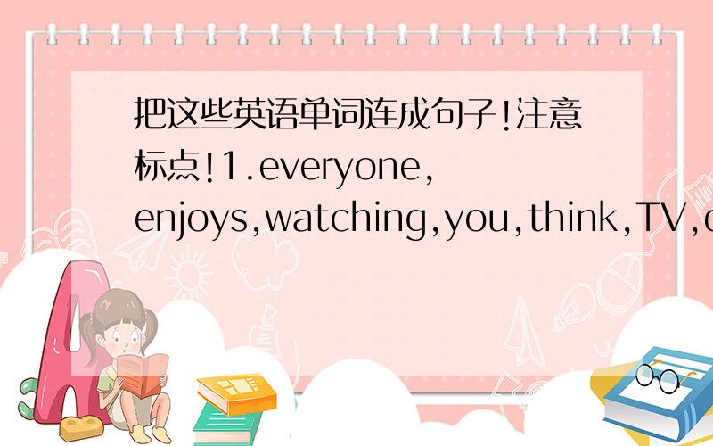 把这些英语单词连成句子!注意标点!1.everyone,enjoys,watching,you,think,TV,do(?)2.your,how,weekend,was,great(?)3.went,beach,and,the,to,had,we,good,yesterday,time,a(.)4.I morning,played,on,Saturday,tennis(.)5.is,go,to,home,it,time,go,let's