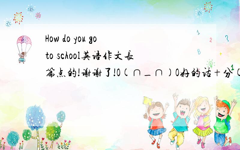 How do you go to school英语作文长篇点的!谢谢了!O(∩_∩)O好的话+分(*^__^*)  要有翻译的!