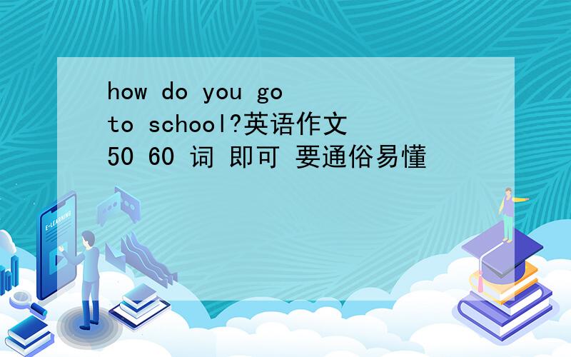 how do you go to school?英语作文50 60 词 即可 要通俗易懂