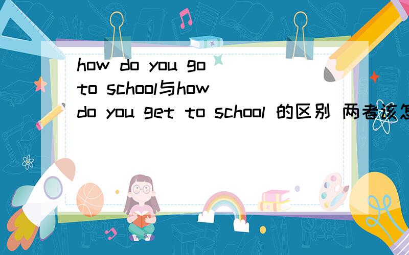 how do you go to school与how do you get to school 的区别 两者该怎样回答