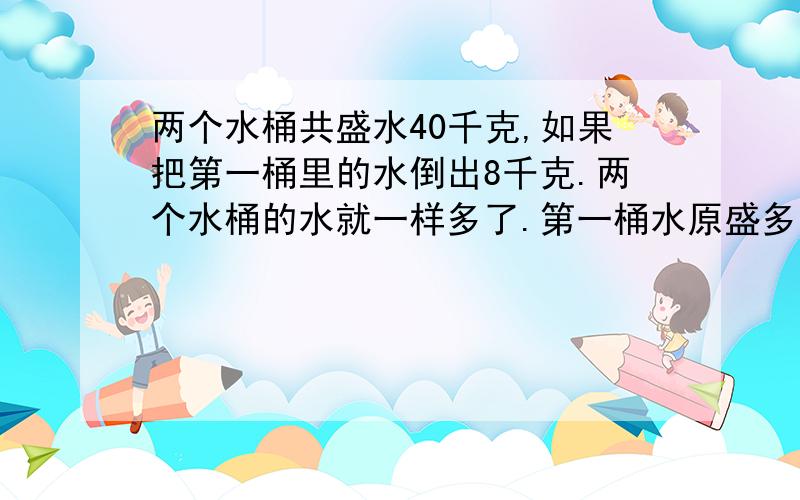 两个水桶共盛水40千克,如果把第一桶里的水倒出8千克.两个水桶的水就一样多了.第一桶水原盛多少水?不知