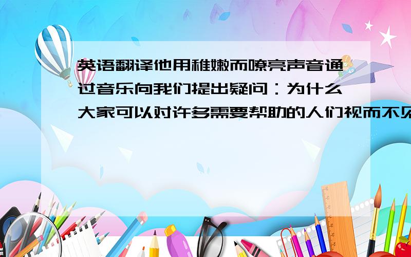 英语翻译他用稚嫩而嘹亮声音通过音乐向我们提出疑问：为什么大家可以对许多需要帮助的人们视而不见?才能够变成一个男子汉?是不是必须通过争强狠斗,才能够证明自己是个什么样的人?难