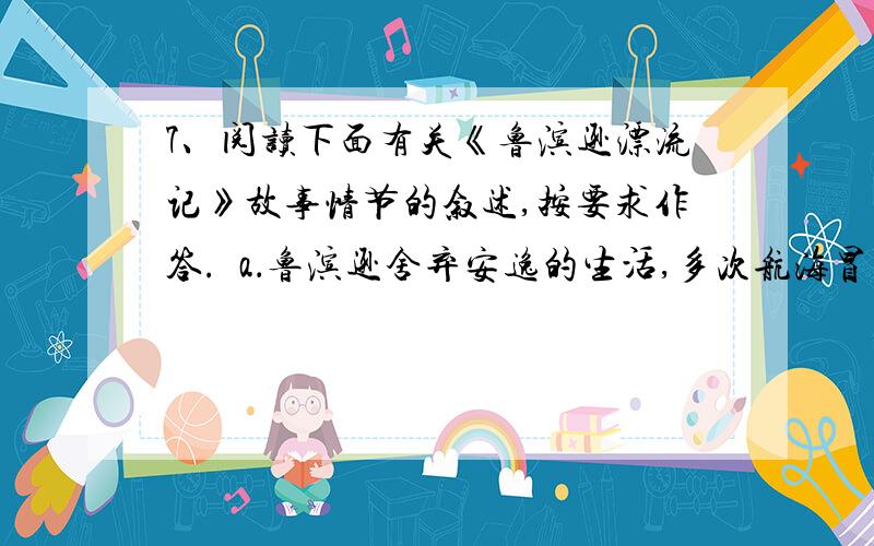 7、阅读下面有关《鲁滨逊漂流记》故事情节的叙述,按要求作答.  a．鲁滨逊舍弃安逸的生活,多次航海冒险.b.有一次,由于遭遇土耳其海盗的劫持,他历尽艰险逃了出来.c.不料,当船航行到大海上