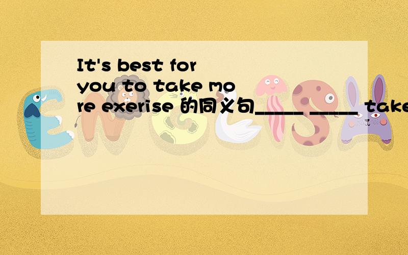 It's best for you to take more exerise 的同义句_____ _____ take more exerise