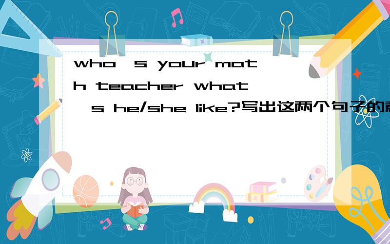 who's your math teacher what's he/she like?写出这两个句子的意思并回答这两个句子.