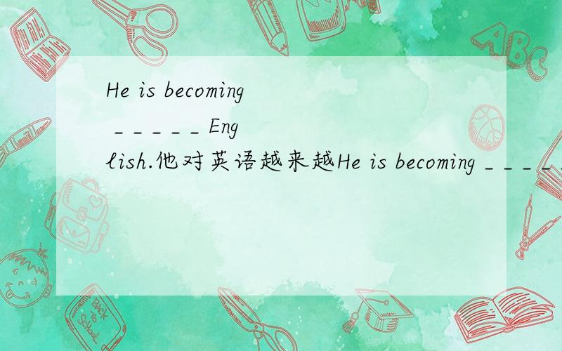 He is becoming _ _ _ _ _ English.他对英语越来越He is becoming _ _ _ _ _ English.他对英语越来越感兴趣.