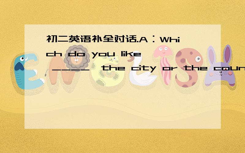 初二英语补全对话.A：Which do you like ____,the city or the countryside?今天!A：Which do you like ____,the city or the countryside?B ：I ____the countryside_____ the city.A：____do you like the countryside?B：Beacause there ___no noise