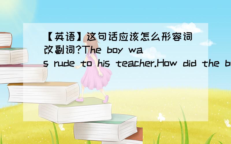 【英语】这句话应该怎么形容词改副词?The boy was rude to his teacher.How did the boy behave?要怎么回答呀?给你个例句.They were loud when they talked.How did they talk?答：They talked loudly.新概念二的练习册,给个