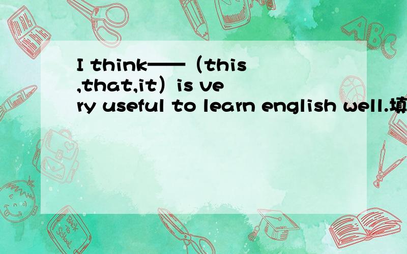 I think——（this,that,it）is very useful to learn english well.填那个,