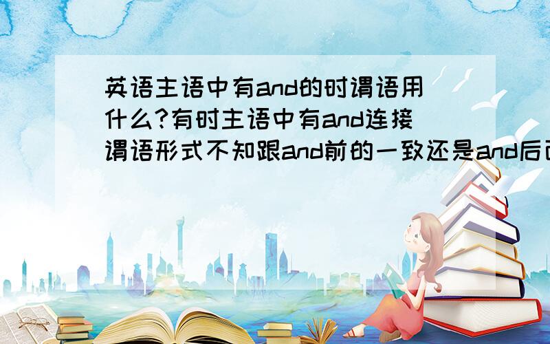 英语主语中有and的时谓语用什么?有时主语中有and连接谓语形式不知跟and前的一致还是and后面一致?