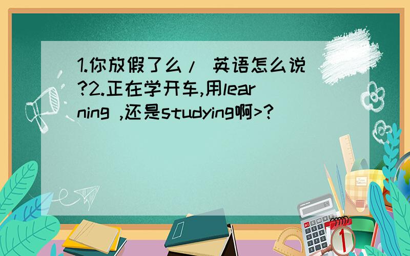 1.你放假了么/ 英语怎么说?2.正在学开车,用learning ,还是studying啊>?