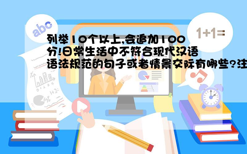 列举10个以上,会追加100分!日常生活中不符合现代汉语语法规范的句子或者情景交际有哪些?注意问题的关键词哈：1.必须是日常生活中 2.不符合现代汉语语法规范 3.语句或情景交际,情景交际