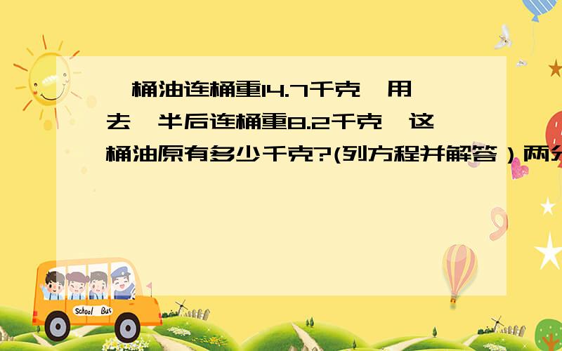 一桶油连桶重14.7千克,用去一半后连桶重8.2千克,这桶油原有多少千克?(列方程并解答）两分钟之内!写出解方程的过程你们 都是瞎猜的？你们怎么算的啊？算了算了 不问你们了 我问老师啊