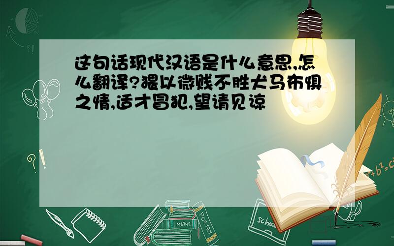 这句话现代汉语是什么意思,怎么翻译?猥以微贱不胜犬马布惧之情,适才冒犯,望请见谅