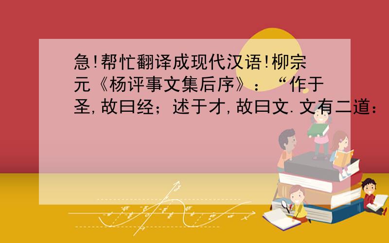 急!帮忙翻译成现代汉语!柳宗元《杨评事文集后序》：“作于圣,故曰经；述于才,故曰文.文有二道：辞令褒贬,本乎著述者也；导扬讽谕,本乎比兴者也.著述者流,盖出于《书》之《谟》、《训