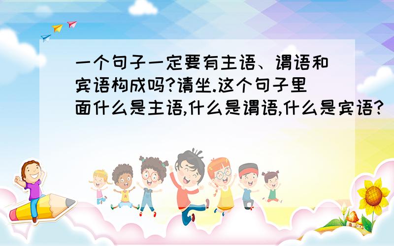 一个句子一定要有主语、谓语和宾语构成吗?请坐.这个句子里面什么是主语,什么是谓语,什么是宾语? 这个句子里请是动词还是副词?坐是不是动词?问题补充：有追加!大家详细易懂的给我讲一