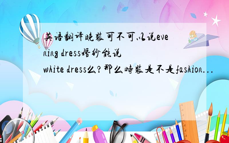 英语翻译晚装可不可以说evening dress婚纱能说white dress么?那么时装是不是fashion...