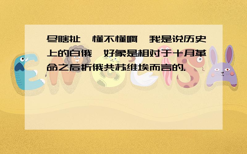 尽瞎扯,懂不懂啊,我是说历史上的白俄,好象是相对于十月革命之后折俄共苏维埃而言的.