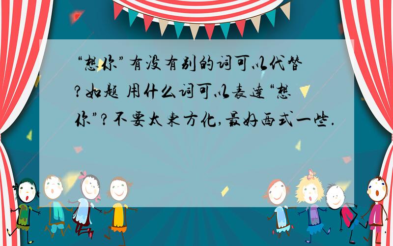 “想你”有没有别的词可以代替?如题 用什么词可以表达“想你”?不要太东方化,最好西式一些.