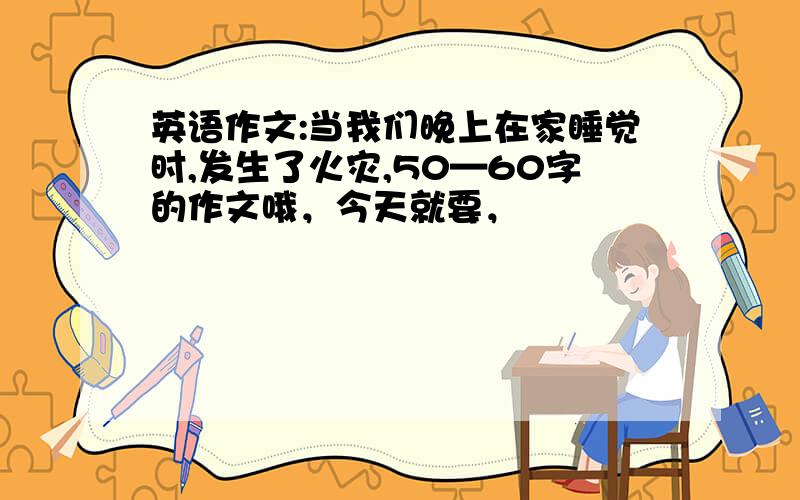 英语作文:当我们晚上在家睡觉时,发生了火灾,50—60字的作文哦，今天就要，