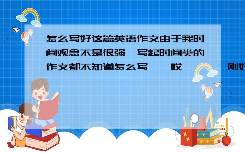 怎么写好这篇英语作文由于我时间观念不是很强一写起时间类的作文都不知道怎么写``哎````刚好最近要写一篇````希望大家能教教我怎么写``time is money time is life我现在正在读高二希望能写一