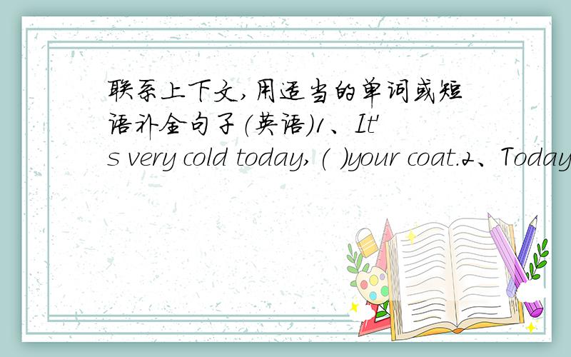 联系上下文,用适当的单词或短语补全句子（英语）1、It's very cold today,( )your coat.2、Today is Helen's birthday.Shall we get( )for her?3、I can make clothes for my doll,( )my sister can't.4、I like those flowers.Please give(