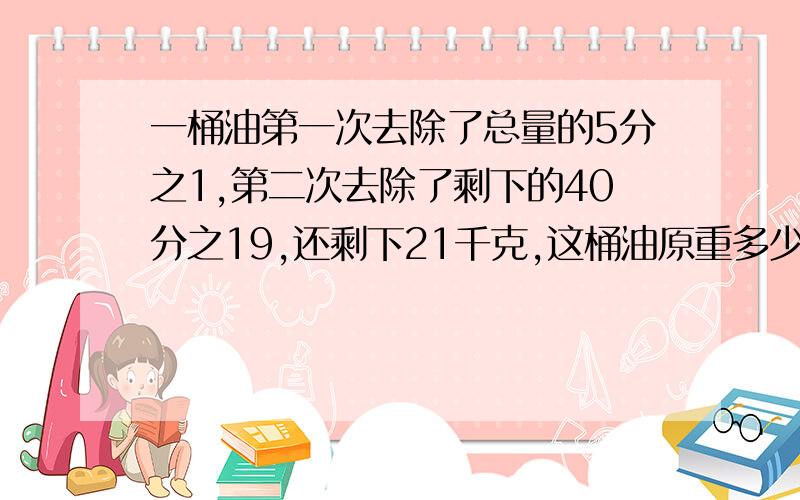 一桶油第一次去除了总量的5分之1,第二次去除了剩下的40分之19,还剩下21千克,这桶油原重多少千克?第二次剩下取出了剩下的40分之19，不是去除