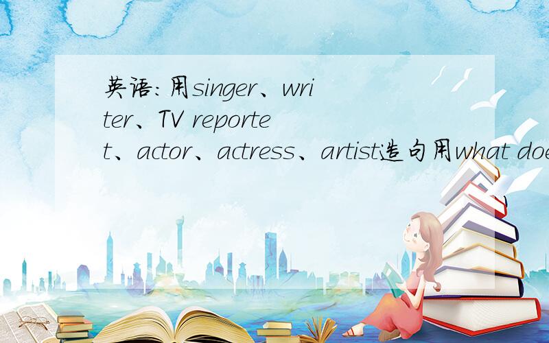 英语：用singer、writer、TV reportet、actor、actress、artist造句用what does your father do?He‘s ateacher.改变里面的单词换上面的单词回答可以she可以用she 十万火急