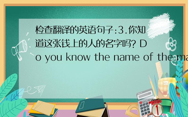 检查翻译的英语句子:3.你知道这张钱上的人的名字吗? Do you know the name of the man on this money?4.你们国家有很多人都知道中国的一些事情吗? 都有哪些事情?Are there alot of people know something about China?