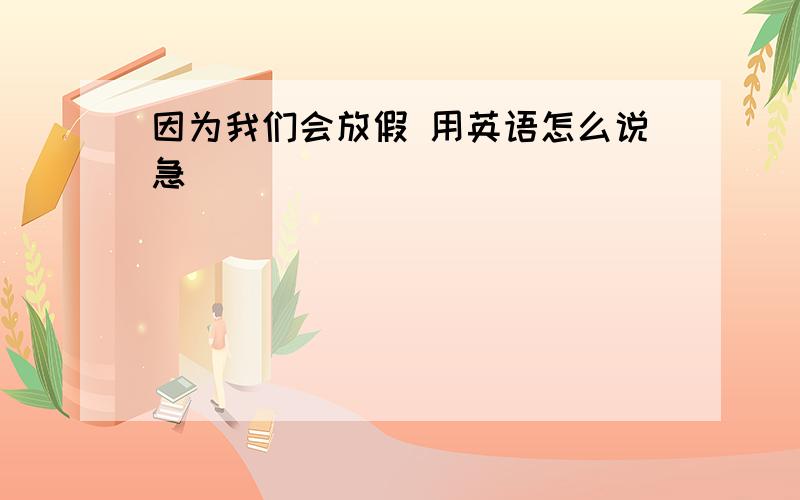 因为我们会放假 用英语怎么说急