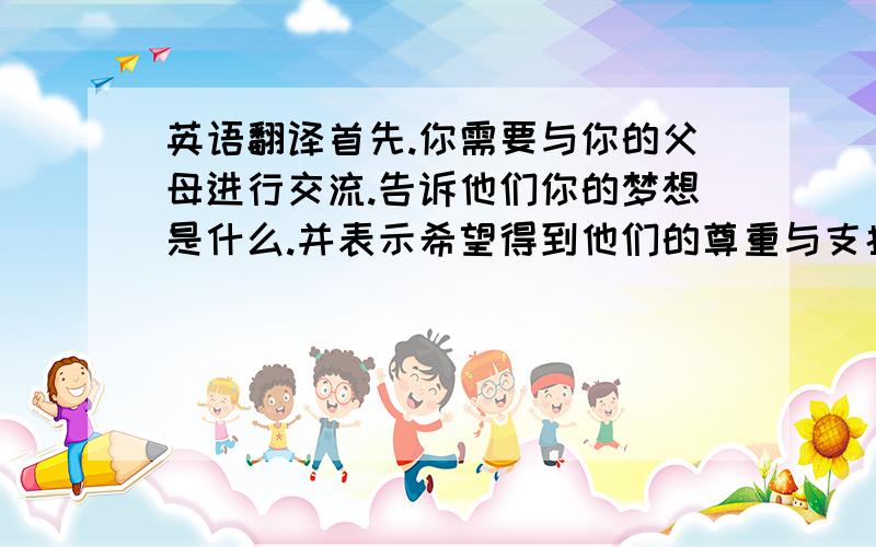 英语翻译首先.你需要与你的父母进行交流.告诉他们你的梦想是什么.并表示希望得到他们的尊重与支持.然后.你需要经常练习唱歌.为自己的梦想而努力.