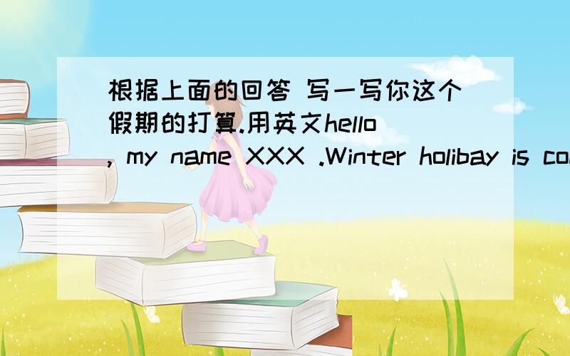 根据上面的回答 写一写你这个假期的打算.用英文hello, my name XXX .Winter holibay is coming. I'm going to have a_____ holiday .I'm going to_______________________________________________.  自由写