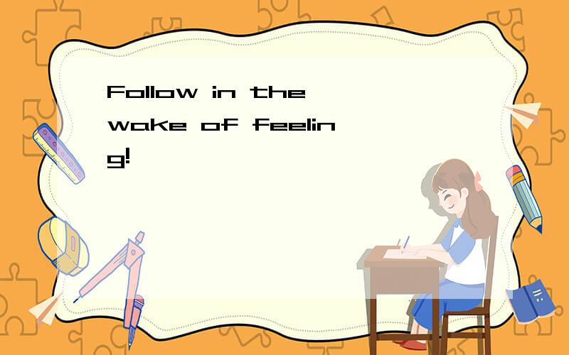 Follow in the wake of feeling!