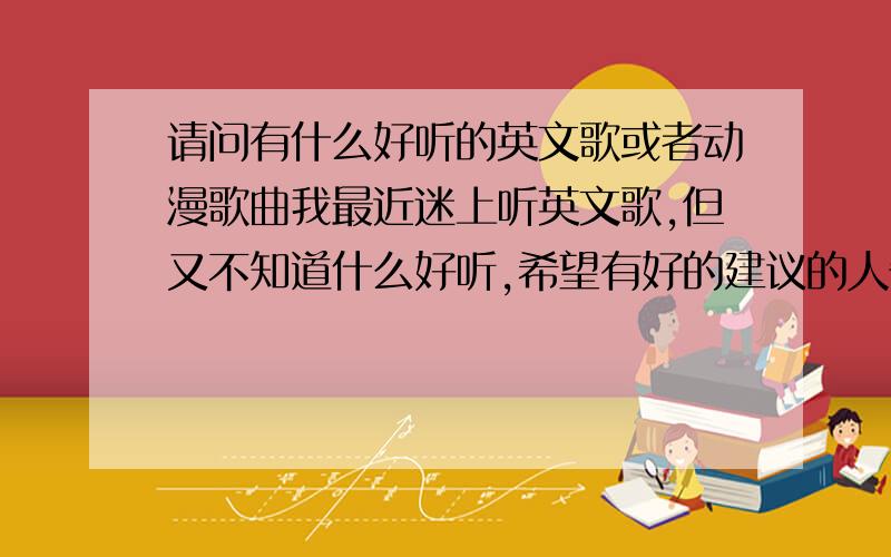 请问有什么好听的英文歌或者动漫歌曲我最近迷上听英文歌,但又不知道什么好听,希望有好的建议的人告诉我一下,并且我也是个动漫迷,所以有好听的动漫歌也告诉我一下吧,\(≧▽≦)/~