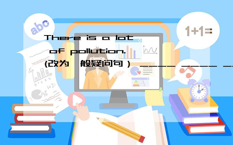 There is a lot of pollution.(改为一般疑问句） ____ ____ ____ of pollution.