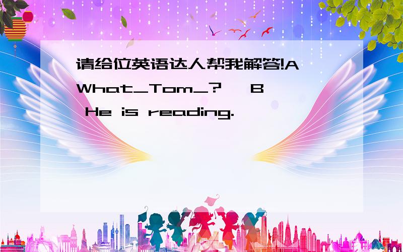 请给位英语达人帮我解答!A What_Tom_?   B He is reading.