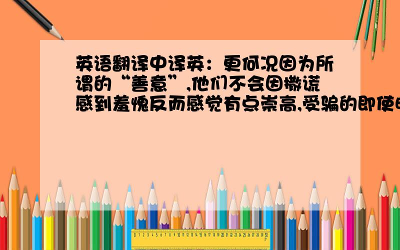 英语翻译中译英：更何况因为所谓的“善意”,他们不会因撒谎感到羞愧反而感觉有点崇高,受骗的即使明知道那是欺骗,碍于面子和对骗人者善意性目的的感激,而不会对骗人者感到愤慨并谴责