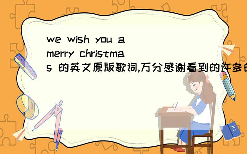 we wish you a merry christmas 的英文原版歌词,万分感谢看到的许多的回答和我听得不一样（我听的是小孩子合唱的,具体叫什么就忘了）麻烦大家顺便把歌词符合节奏得翻译一下哈如果有歌曲的话,