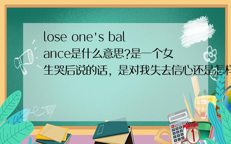 lose one's balance是什么意思?是一个女生哭后说的话，是对我失去信心还是怎样