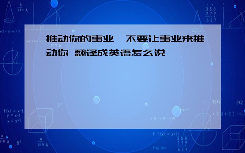 推动你的事业,不要让事业来推动你 翻译成英语怎么说,