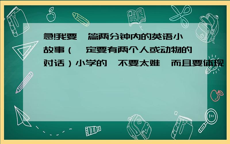 急!我要一篇两分钟内的英语小故事（一定要有两个人或动物的对话）小学的,不要太难,而且要体现一定的寓意!