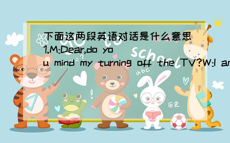 下面这两段英语对话是什么意思1.M:Dear,do you mind my turning off the TV?W:I am just in the middle of watching an evening party.Q:What does the women mean?A The man should not turn the TV off.B The man should watch TV with her.C The man s