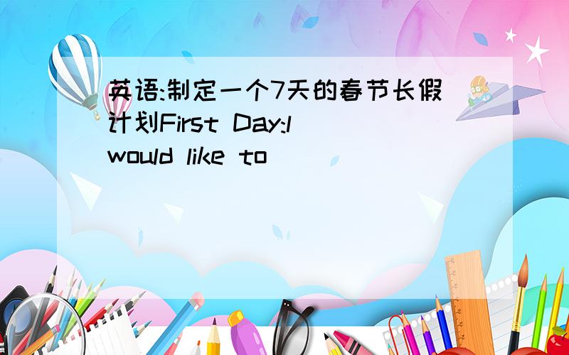 英语:制定一个7天的春节长假计划First Day:l would like to____________________________________ My parents will____________________________________ Second Day:___________________________________________________ Third Day:___________________