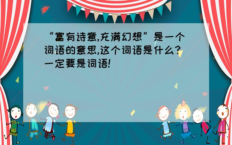 “富有诗意,充满幻想”是一个词语的意思,这个词语是什么?一定要是词语!