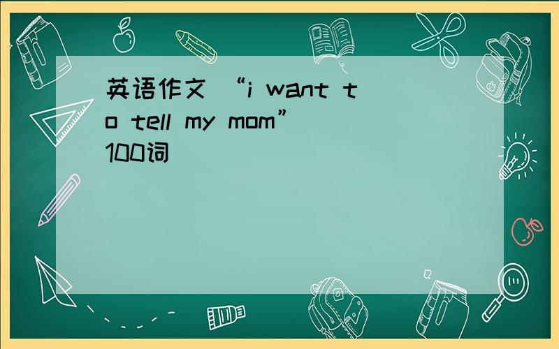 英语作文 “i want to tell my mom”100词