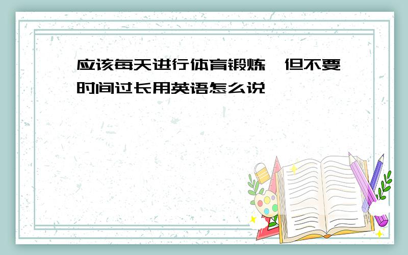 应该每天进行体育锻炼,但不要时间过长用英语怎么说