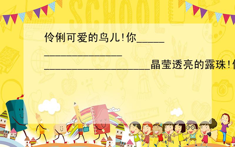 伶俐可爱的鸟儿!你______________________________________晶莹透亮的露珠!你_______________________________________苍翠欲滴的大树!你_______________________________________清凉宜人的山风!你__________________________________