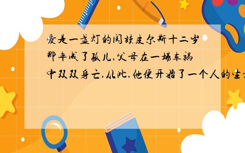 爱是一盏灯的阅读皮尔斯十二岁那年成了孤儿,父母在一场车祸中双双身亡,从此,他便开始了一个人的生活.无情的车轮不仅夺去了双亲的生命,也辗碎了他美好的少年时代.于是大家常常能看见